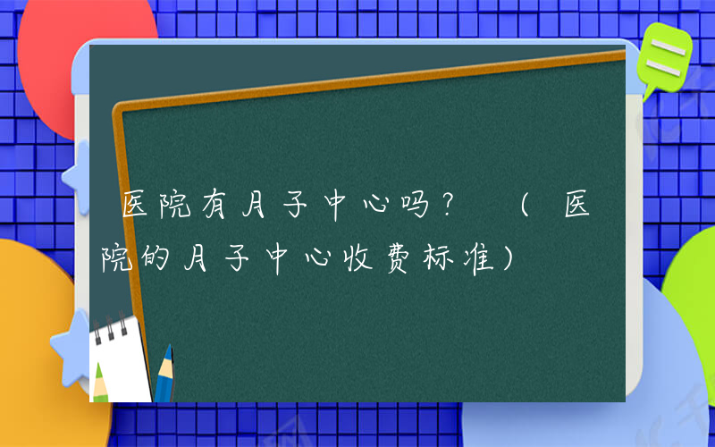 医院有月子中心吗？ (医院的月子中心收费标准)